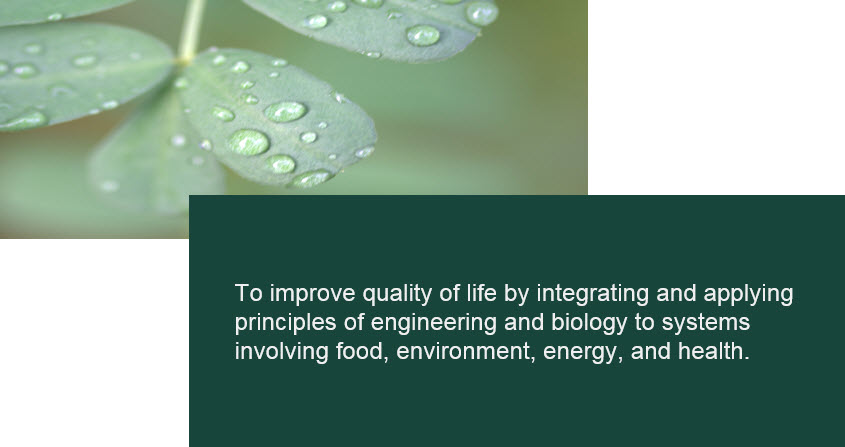 Mission - To improve quality of life by integrating and applying principles of engineering and biology to systems involving food, environment, energy, and health. Mission - To improve quality of life by integrating and applying principles of engineering and biology to systems involving food, environment, energy, and health.