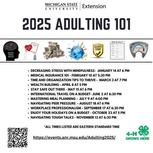 MSU Extension logo is on the top with 2025 Adulting 101 centered on the next line. Seven thumbnail pictures are in between 2 lines. First one is a silhouette of a person's head with different words and then stating reset your mind. Second one is a heart with a insurance policy on a clipboard. The third image is a pile of cash. The fourth image is a globe with various landmarks. The fifth image is a sign that says Safety First with a checkmark. The sixth image is a weekly menu planner. The seventh picture is a peer pressure meter. In the bottom left-hand corner is a QR code to the Adulting 101 page. In the bottom right corner is a 4-H grow here logo.